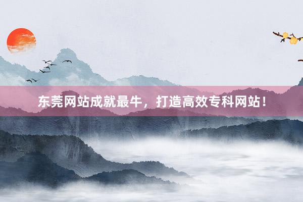 东莞网站成就最牛，打造高效专科网站！