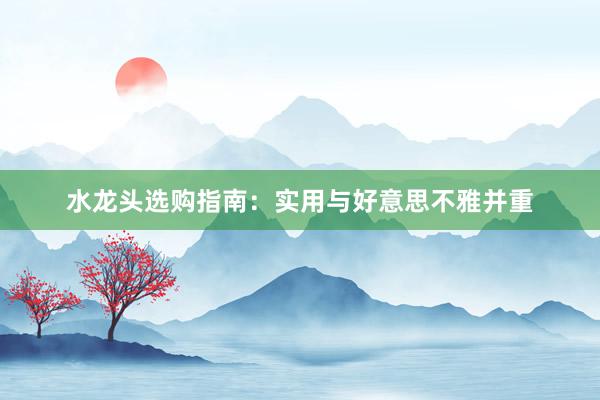 水龙头选购指南：实用与好意思不雅并重