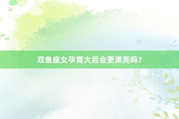 双鱼座女孕育大后会更漂亮吗？