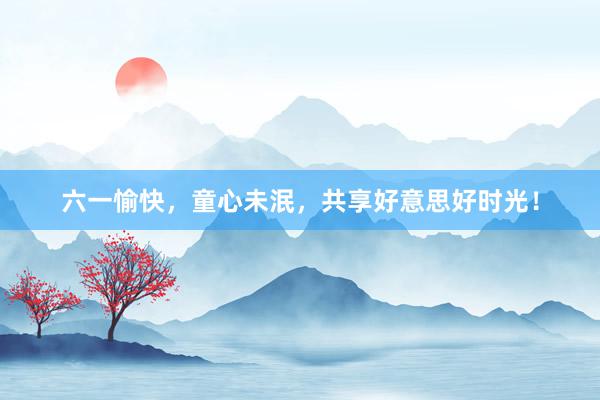 六一愉快，童心未泯，共享好意思好时光！