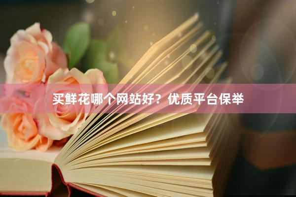 买鲜花哪个网站好？优质平台保举