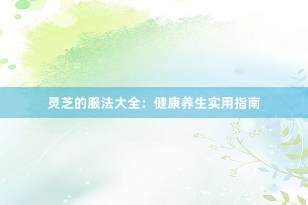 灵芝的服法大全：健康养生实用指南