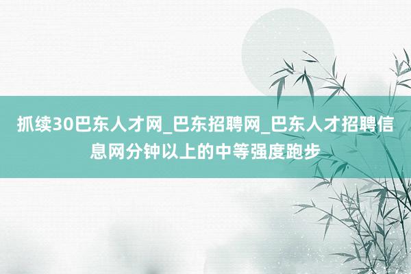 抓续30巴东人才网_巴东招聘网_巴东人才招聘信息网分钟以上的中等强度跑步